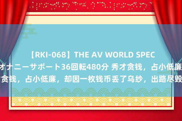 【RKI-068】THE AV WORLD SPECIAL あなただけに 最高のオナニーサポート36回転480分 秀才贪钱，占小低廉，却因一枚钱币丢了乌纱，出路尽毁，悔欠妥初