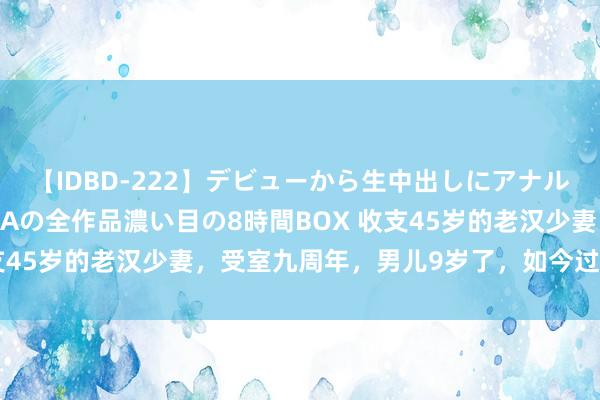 【IDBD-222】デビューから生中出しにアナルまで！最強の芸能人AYAの全作品濃い目の8時間BOX 收支45岁的老汉少妻，受室九周年，男儿9岁了，如今过得怎么？