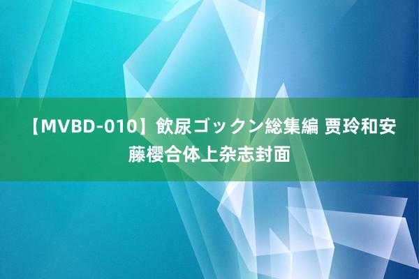 【MVBD-010】飲尿ゴックン総集編 贾玲和安藤樱合体上杂志封面