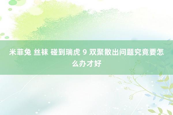 米菲兔 丝袜 碰到瑞虎 9 双聚散出问题究竟要怎么办才好