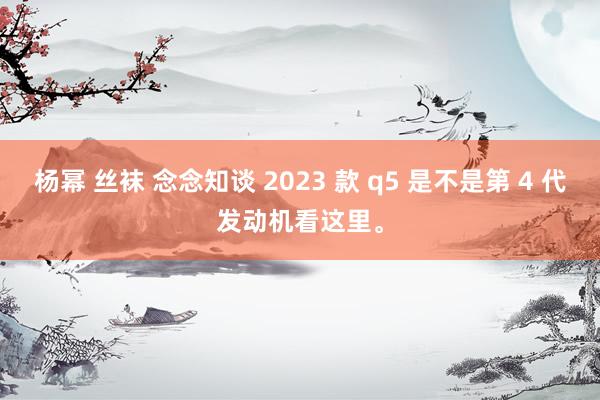 杨幂 丝袜 念念知谈 2023 款 q5 是不是第 4 代发动机看这里。