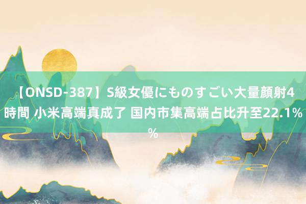 【ONSD-387】S級女優にものすごい大量顔射4時間 小米高端真成了 国内市集高端占比升至22.1%