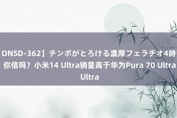 【ONSD-362】チンポがとろける濃厚フェラチオ4時間 你信吗？小米14 Ultra销量高于华为Pura 70 Ultra