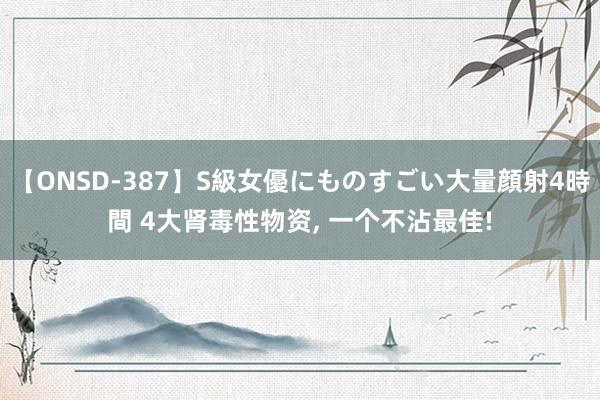 【ONSD-387】S級女優にものすごい大量顔射4時間 4大肾毒性物资， 一个不沾最佳!