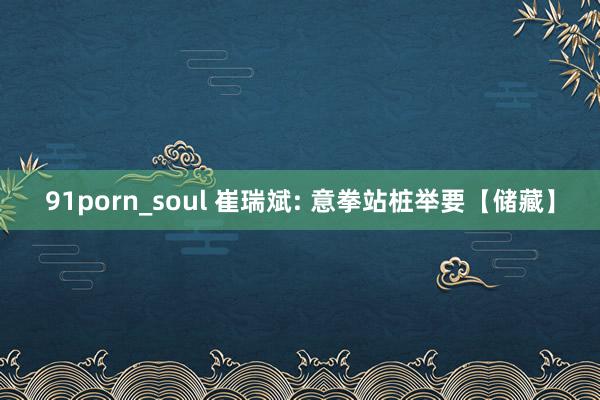 91porn_soul 崔瑞斌: 意拳站桩举要【储藏】