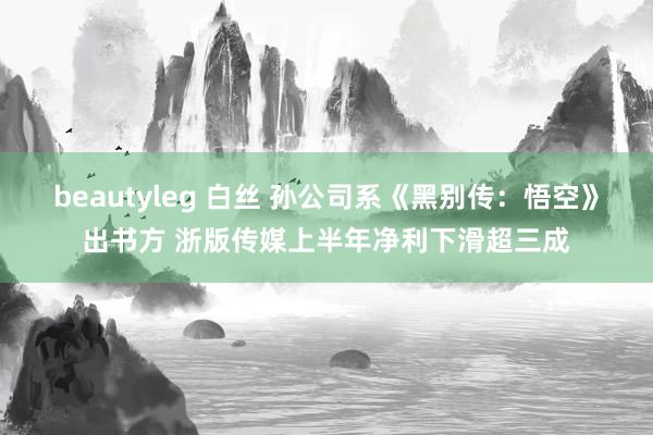 beautyleg 白丝 孙公司系《黑别传：悟空》出书方 浙版传媒上半年净利下滑超三成