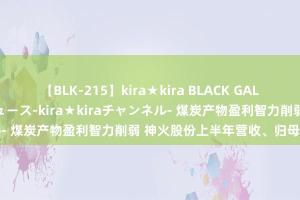 【BLK-215】kira★kira BLACK GAL 黒ギャル・EMIRIプロデュース-kira★kiraチャンネル- 煤炭产物盈利智力削弱 神火股份上半年营收、归母净利双降