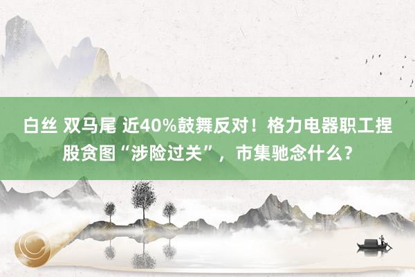 白丝 双马尾 近40%鼓舞反对！格力电器职工捏股贪图“涉险过关”，市集驰念什么？