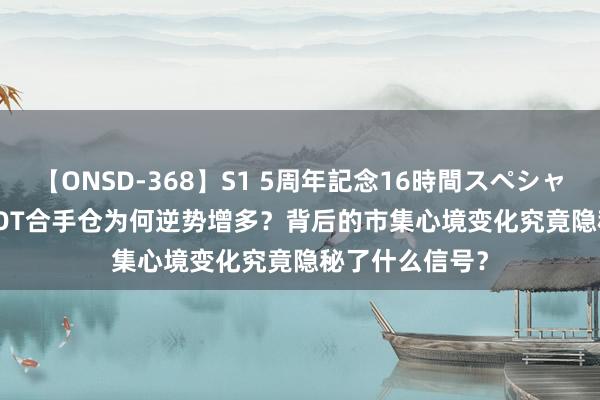 【ONSD-368】S1 5周年記念16時間スペシャル WHITE CBOT合手仓为何逆势增多？背后的市集心境变化究竟隐秘了什么信号？