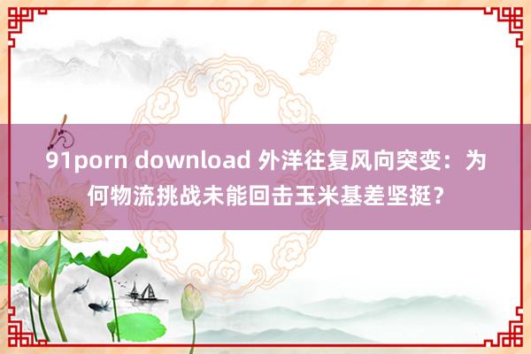 91porn download 外洋往复风向突变：为何物流挑战未能回击玉米基差坚挺？