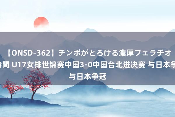 【ONSD-362】チンポがとろける濃厚フェラチオ4時間 U17女排世锦赛中国3-0中国台北进决赛 与日本争冠