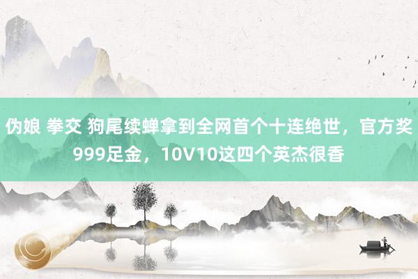 伪娘 拳交 狗尾续蝉拿到全网首个十连绝世，官方奖999足金，10V10这四个英杰很香