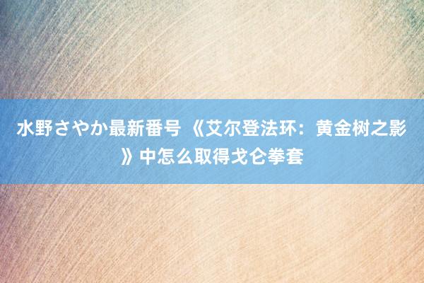 水野さやか最新番号 《艾尔登法环：黄金树之影》中怎么取得戈仑拳套