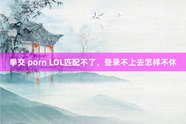 拳交 porn LOL匹配不了，登录不上去怎样不休