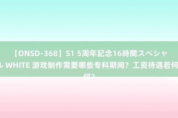 【ONSD-368】S1 5周年記念16時間スペシャル WHITE 游戏制作需要哪些专科期间？工资待遇若何？