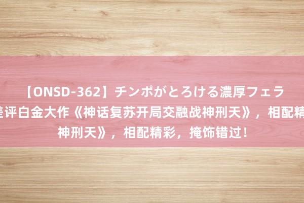 【ONSD-362】チンポがとろける濃厚フェラチオ4時間 零差评白金大作《神话复苏开局交融战神刑天》，相配精彩，掩饰错过！