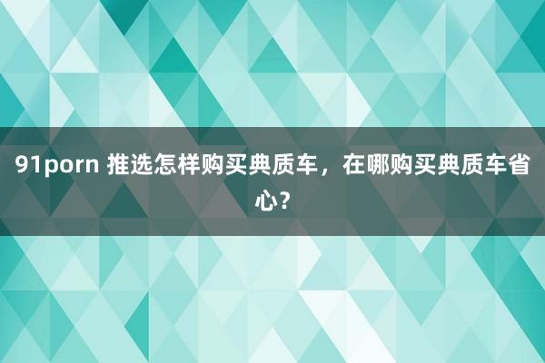 91porn 推选怎样购买典质车，在哪购买典质车省心？