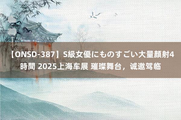 【ONSD-387】S級女優にものすごい大量顔射4時間 2025上海车展 璀璨舞台，诚邀驾临