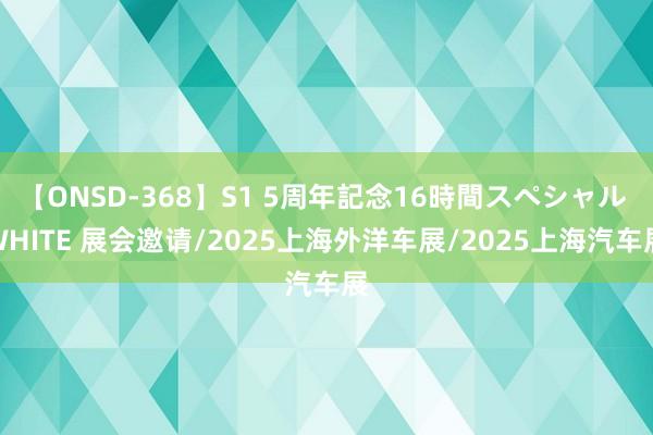 【ONSD-368】S1 5周年記念16時間スペシャル WHITE 展会邀请/2025上海外洋车展/2025上海汽车展