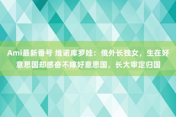 Ami最新番号 维诺库罗娃：俄外长独女，生在好意思国却感奋不嫁好意思国，长大审定归国