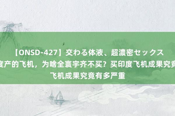 【ONSD-427】交わる体液、超濃密セックス4時間 印度产的飞机，为啥全寰宇齐不买？买印度飞机成果究竟有多严重