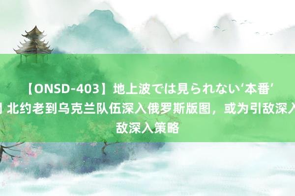 【ONSD-403】地上波では見られない‘本番’4時間 北约老到乌克兰队伍深入俄罗斯版图，或为引敌深入策略