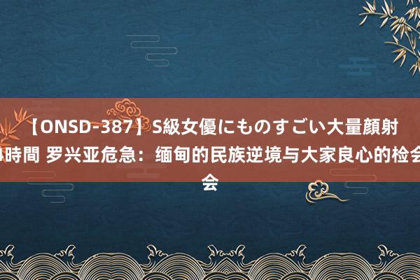 【ONSD-387】S級女優にものすごい大量顔射4時間 罗兴亚危急：缅甸的民族逆境与大家良心的检会