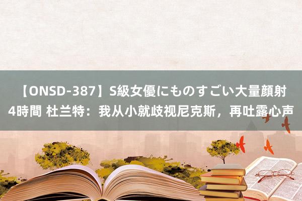 【ONSD-387】S級女優にものすごい大量顔射4時間 杜兰特：我从小就歧视尼克斯，再吐露心声