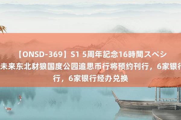 【ONSD-369】S1 5周年記念16時間スペシャル RED 未来东北豺狼国度公园追思币行将预约刊行，6家银行经办兑换