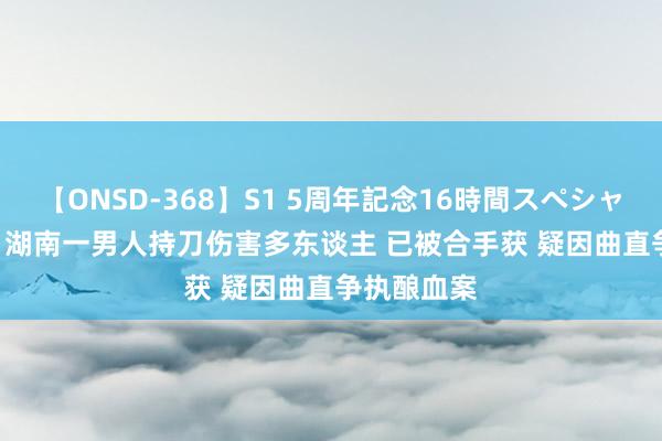 【ONSD-368】S1 5周年記念16時間スペシャル WHITE 湖南一男人持刀伤害多东谈主 已被合手获 疑因曲直争执酿血案