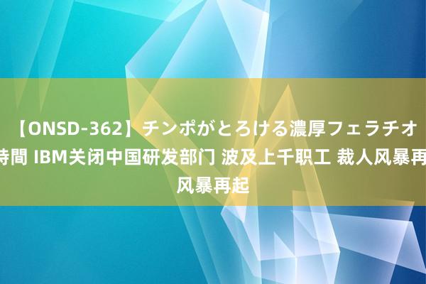 【ONSD-362】チンポがとろける濃厚フェラチオ4時間 IBM关闭中国研发部门 波及上千职工 裁人风暴再起