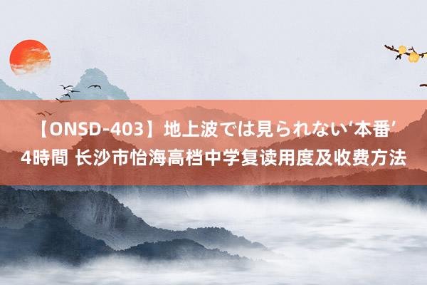 【ONSD-403】地上波では見られない‘本番’4時間 长沙市怡海高档中学复读用度及收费方法