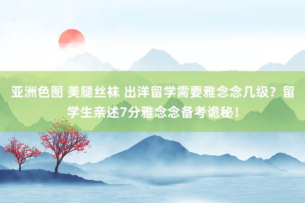 亚洲色图 美腿丝袜 出洋留学需要雅念念几级？留学生亲述7分雅念念备考诡秘！