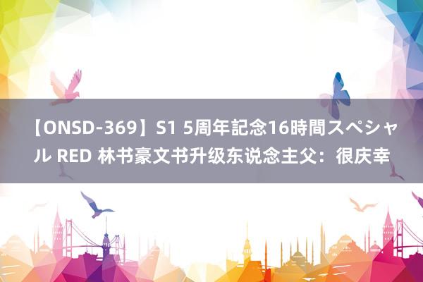 【ONSD-369】S1 5周年記念16時間スペシャル RED 林书豪文书升级东说念主父：很庆幸