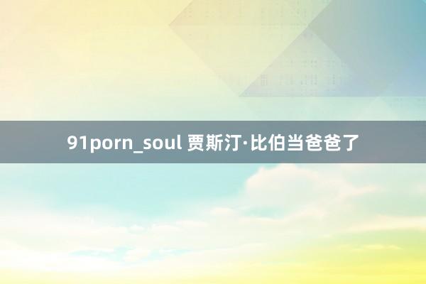 91porn_soul 贾斯汀·比伯当爸爸了