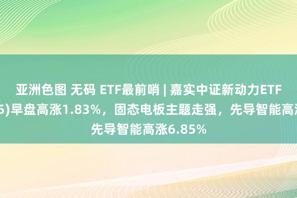 亚洲色图 无码 ETF最前哨 | 嘉实中证新动力ETF(159875)早盘高涨1.83%，固态电板主题走强，先导智能高涨6.85%