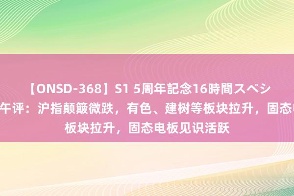 【ONSD-368】S1 5周年記念16時間スペシャル WHITE 午评：沪指颠簸微跌，有色、建树等板块拉升，固态电板见识活跃