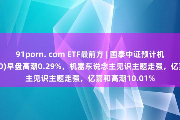 91porn. com ETF最前方 | 国泰中证预计机主题ETF(512720)早盘高潮0.29%，机器东说念主见识主题走强，亿嘉和高潮10.01%