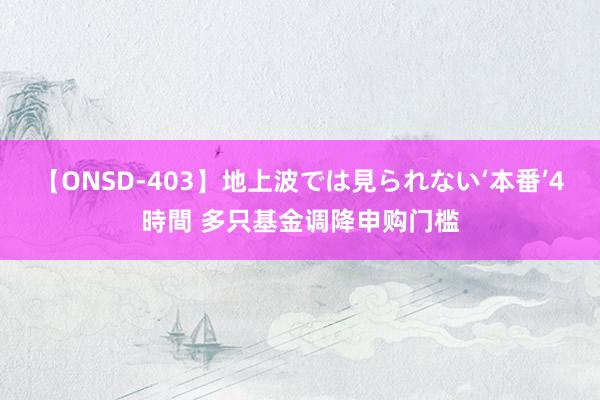 【ONSD-403】地上波では見られない‘本番’4時間 多只基金调降申购门槛