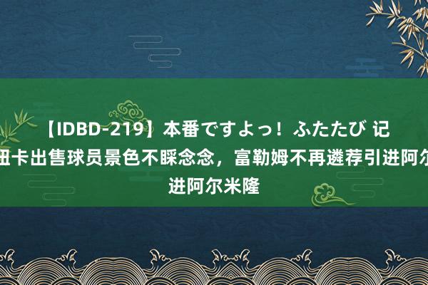 【IDBD-219】本番ですよっ！ふたたび 记者：纽卡出售球员景色不睬念念，富勒姆不再遴荐引进阿尔米隆