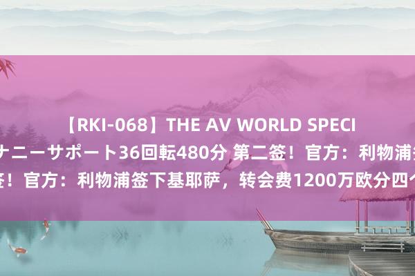 【RKI-068】THE AV WORLD SPECIAL あなただけに 最高のオナニーサポート36回転480分 第二签！官方：利物浦签下基耶萨，转会费1200万欧分四个财年支付