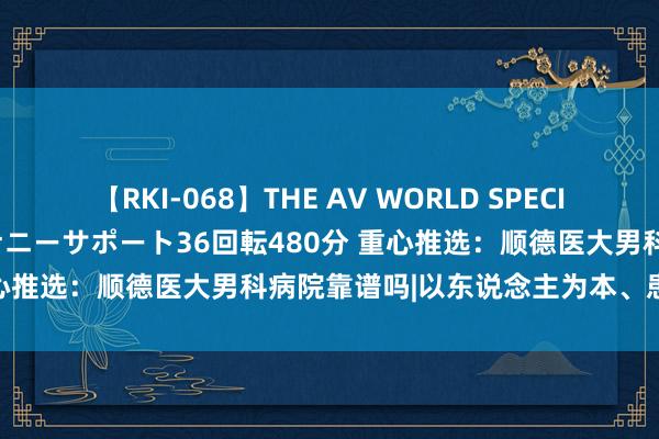 【RKI-068】THE AV WORLD SPECIAL あなただけに 最高のオナニーサポート36回転480分 重心推选：顺德医大男科病院靠谱吗|以东说念主为本、患者至上