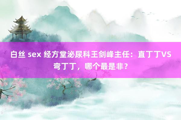 白丝 sex 经方堂泌尿科王剑峰主任：直丁丁VS弯丁丁，哪个最是非？