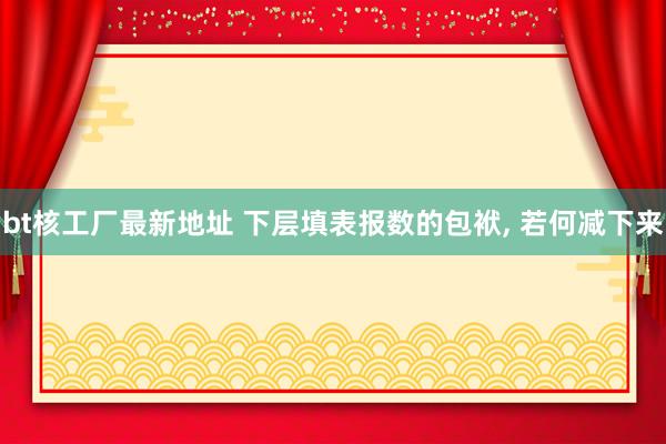 bt核工厂最新地址 下层填表报数的包袱， 若何减下来