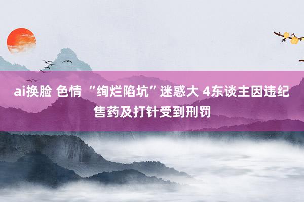 ai换脸 色情 “绚烂陷坑”迷惑大 4东谈主因违纪售药及打针受到刑罚