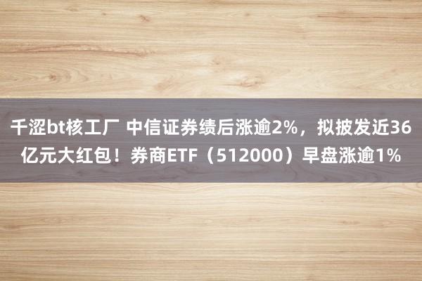 千涩bt核工厂 中信证券绩后涨逾2%，拟披发近36亿元大红包！券商ETF（512000）早盘涨逾1%