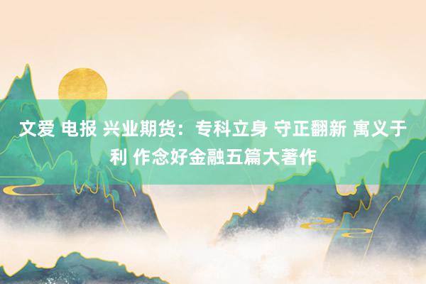 文爱 电报 兴业期货：专科立身 守正翻新 寓义于利 作念好金融五篇大著作