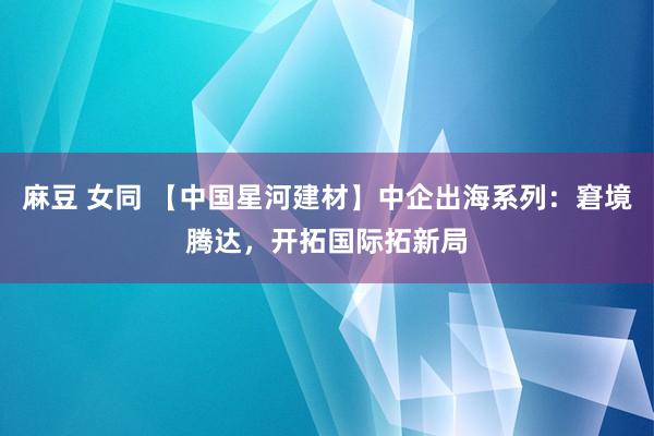 麻豆 女同 【中国星河建材】中企出海系列：窘境腾达，开拓国际拓新局