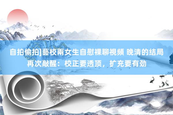 自拍偷拍]藝校兩女生自慰裸聊視頻 晚清的结局再次敲醒：校正要透顶，扩充要有劲