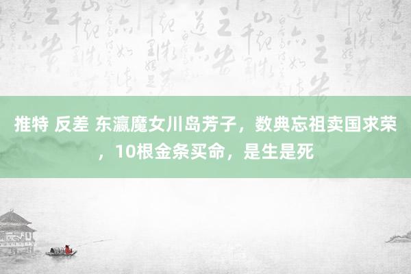 推特 反差 东瀛魔女川岛芳子，数典忘祖卖国求荣，10根金条买命，是生是死